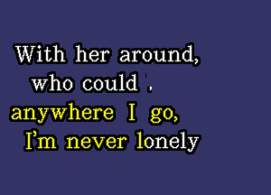 With her around,
who could .

anywhere I go,
Fm never lonely