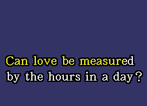 Can love be measured
by the hours in a day?