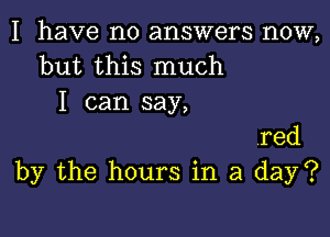 I have no answers now,
but this much
I can say,

red
by the hours in a day?