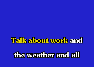 Talk about work and

the weather and all