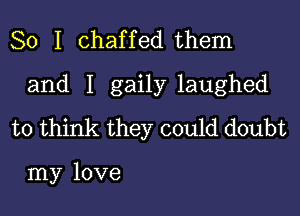 So I chaffed them

and I gaily laughed

to think they could doubt

my love