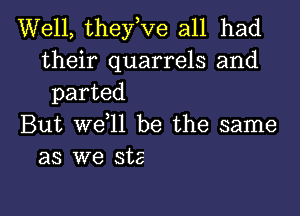 Well, they,Ve all had

their quarrels and
parted

But we ll be the same
as we ste