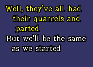 Well, theyeve all had
their quarrels and
parted
But weell be the same
as we started