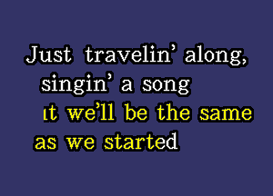 Just travelin, along,
singif a song

1t we ll be the same
as we started