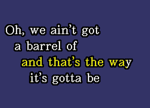 Oh, we aink got
a barrel of

and thafs the way
i133 gotta be