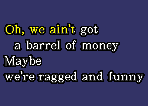 Oh, we aink got
a barrel of money

Maybe
we re ragged and funny