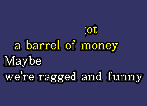 .012
a barrel of money

Maybe
Wdre ragged and funny