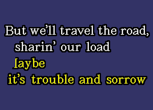 But W611 travel the road,
sharin our load

Iaybe
ifs trouble and sorrow