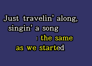 Just traveliw along,
singif a song

the same
as we started