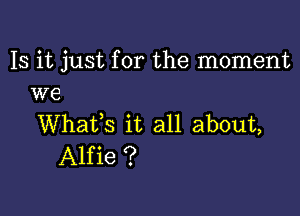 Is it just for the moment
we

WhaVs it all about,
Alfie ?