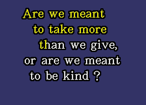 Are we meant
to take more
than we give,

or are we meant
to be kind ?