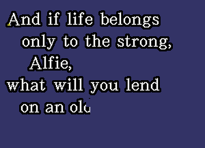 And if life belongs
only to the strong,
Alfie,

What will you lend
on an olu