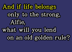 And if life belongs
only to the strong,
Alfie,

What Will you lend
on an old golden rule?