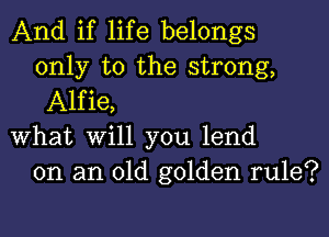 And if life belongs
only to the strong,
Alfie,

What Will you lend
on an old golden rule?