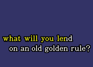 What will you lend
on an old golden rule?