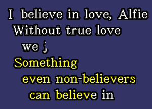 I believe in love, Alfie
Without true love

we 3
Something

even non-believers

can believe in l