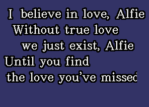 I believe in love, Alfie
Without true love
we just exist, Alfie
Until you find
the love you,Ve missed