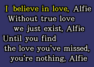 I believe in love, Alfie
Without true love
we just exist, Alfie
Until you find
the love you,Ve missed,
you,re nothing, Alfie