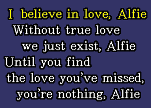 I believe in love, Alfie
Without true love
we just exist, Alfie
Until you find
the love you,Ve missed,
you,re nothing, Alfie