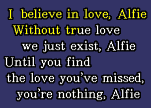 I believe in love, Alfie
Without true love
we just exist, Alfie
Until you find
the love you,Ve missed,
you,re nothing, Alfie