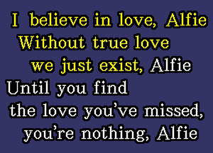 I believe in love, Alfie
Without true love
we just exist, Alfie
Until you find
the love you,Ve missed,
you,re nothing, Alfie