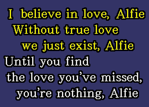 I believe in love, Alfie
Without true love
we just exist, Alfie
Until you find
the love you,Ve missed,
you,re nothing, Alfie