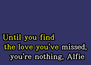 Until you find
the love you,ve missed,
youTe nothing, Alfie