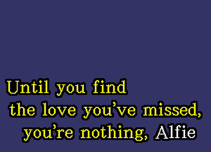 Until you find
the love you,ve missed,
youTe nothing, Alfie