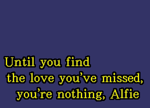 Until you find
the love you,ve missed,
youTe nothing, Alfie