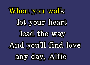 When you walk
let your heart

lead the way

And you 1l find love

any day, Alfie