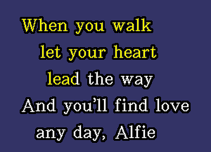 When you walk
let your heart

lead the way

And you 1l find love

any day, Alfie