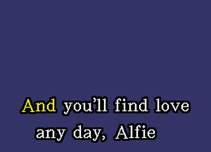 And you 1l find love

any day, Alfie