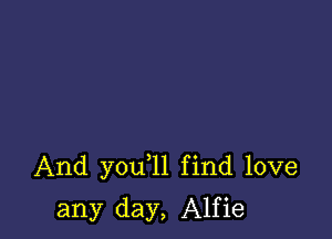 And you 1l find love

any day, Alfie