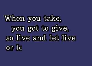 When you take,
you got to give,

so live and let live
or 1c