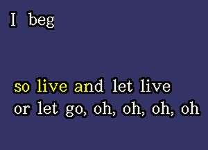 I beg

so live and let live
or let go, oh, oh, oh, oh