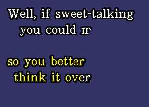 Well, if sweet-talking
you could rr

so you better
think it over