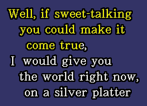 Well, if sweet-talking
you could make it
come true,
I would give you
the world right now,
on a silver platter