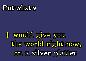 But What vx

I would give you
the world right now,
on a silver platter