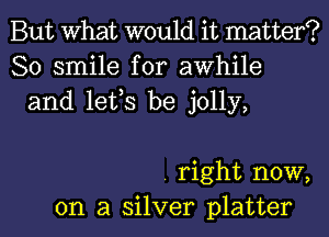 But What would it matter?
80 smile for awhile
and lefs be jolly,

. right now,
on a silver platter