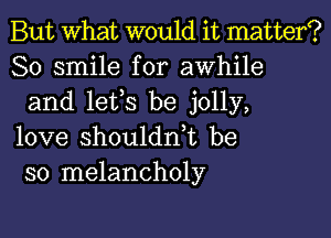 But What would it matter?
80 smile for awhile
and lets be jolly,

love shoulddt be
so melancholy