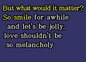 But What would it matter?
80 smile for awhile
and lets be jolly,

love shoulddt be
so melancholy