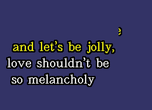 )
I

and lets be jolly,

love shoulddt be
so melancholy