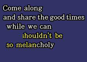 Come along
and share the good times
While we can

shoulddt be
so melancholy