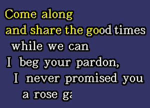 Come along
andsharethegoodthnes
While we can

I beg your pardon,
I never promised you
a rose gz