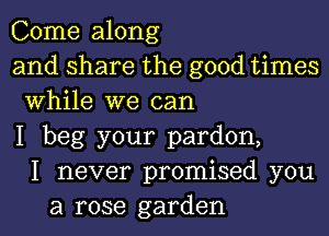 Come along
and share the good times
While we can
I beg your pardon,
I never promised you
a rose garden