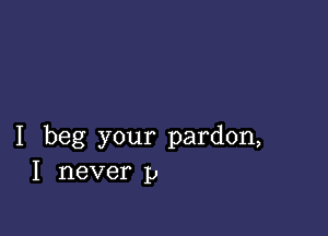 I beg your pardon,
I never p