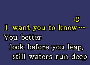 g
I want you to know---

You better
look before you leap,
still waters run deep