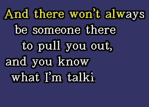 And there woan always
be someone there
to pull you out,

and you know
What Fm talki