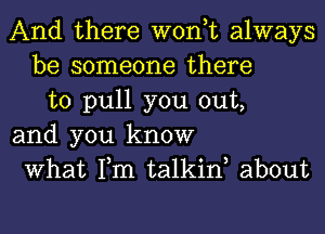 And there won,t always
be someone there
to pull you out,
and you know
What Tm talkiw about