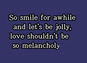 So smile for awhile
and lefs be jolly,

love shouldn,t be
so melancholy